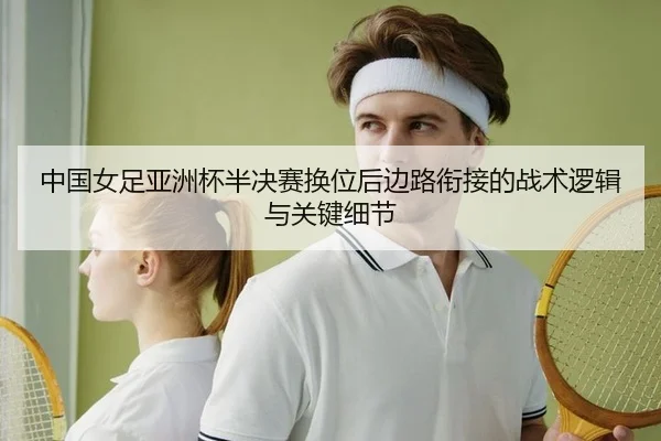 中国女足亚洲杯半决赛换位后边路衔接的战术逻辑与关键细节